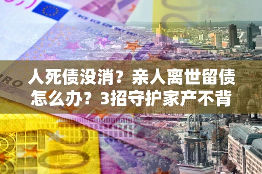 武汉人死债没消？亲人离世留债怎么办？3招守护家产不背锅
