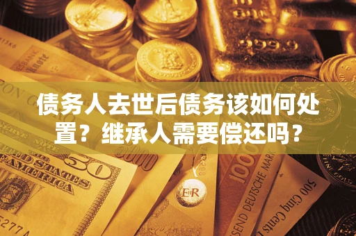 武汉债务人去世后债务该如何处置？继承人需要偿还吗？